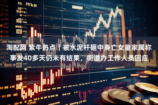淘配网 紫牛热点｜被水泥杆砸中身亡女童家属称事发40多天仍未有结果，街道办工作人员回应