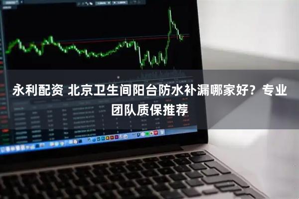 永利配资 北京卫生间阳台防水补漏哪家好？专业团队质保推荐