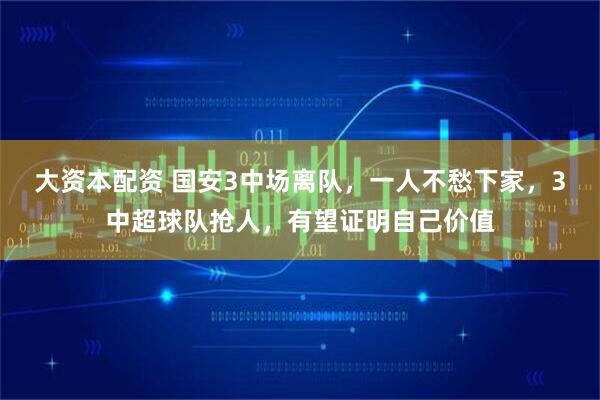 大资本配资 国安3中场离队，一人不愁下家，3中超球队抢人，有望证明自己价值
