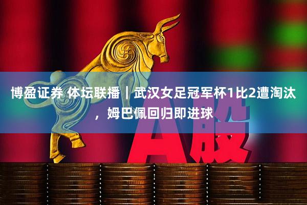 博盈证券 体坛联播｜武汉女足冠军杯1比2遭淘汰，姆巴佩回归即进球