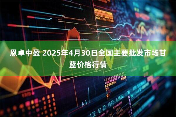 恩卓中盈 2025年4月30日全国主要批发市场甘蓝价格行情