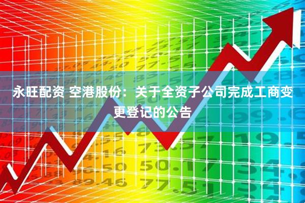 永旺配资 空港股份：关于全资子公司完成工商变更登记的公告