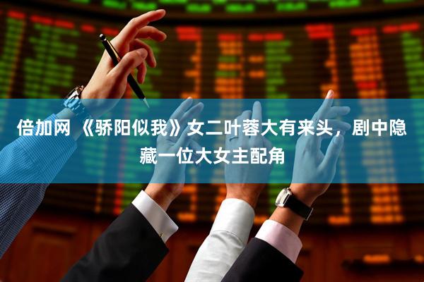 倍加网 《骄阳似我》女二叶蓉大有来头,剧中隐藏一位大女主配角