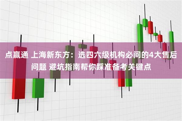 点赢通 上海新东方：选四六级机构必问的4大售后问题 避坑指南帮你踩准备考关键点