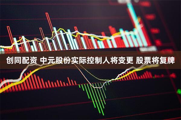创同配资 中元股份实际控制人将变更 股票将复牌