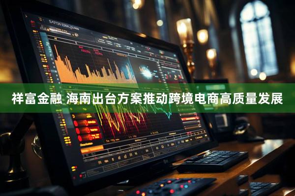 祥富金融 海南出台方案推动跨境电商高质量发展
