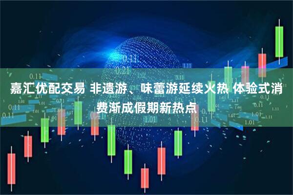 嘉汇优配交易 非遗游、味蕾游延续火热 体验式消费渐成假期新热点
