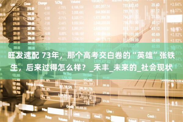 旺发速配 73年，那个高考交白卷的“英雄”张铁生，后来过得怎么样？_禾丰_未来的_社会现状