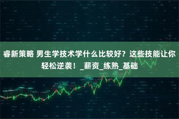 睿新策略 男生学技术学什么比较好？这些技能让你轻松逆袭！_薪资_练熟_基础