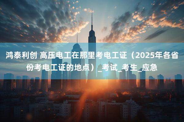 鸿泰利创 高压电工在那里考电工证（2025年各省份考电工证的地点）_考试_考生_应急