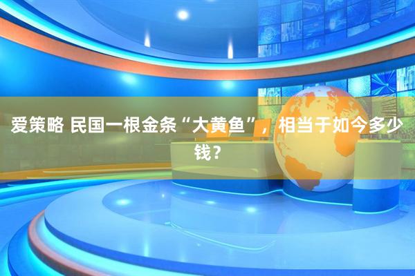 爱策略 民国一根金条“大黄鱼”,相当于如今多少钱?