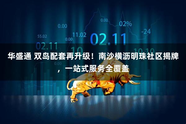 华盛通 双岛配套再升级！南沙横沥明珠社区揭牌，一站式服务全覆盖